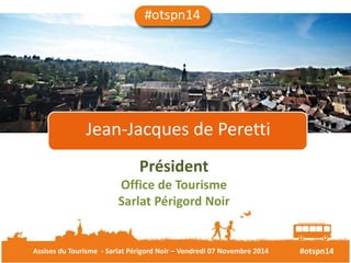 Jean-Jacques de Peretti 
Président 
Office de Tourisme 
Sarlat Périgord Noir 
Assises du Tourisme - Sarlat Périgord Noir – Vendredi 07 Novembre 2014 #otspn14 
 