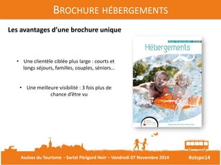 #otspn14 
BROCHURE HÉBERGEMENTS 
Les avantages d’une brochure unique 
• Une clientèle ciblée plus large : courts et 
longs séjours, familles, couples, séniors… 
• Une meilleure visibilité : 3 fois plus de 
chance d’être vu 
Assises du Tourisme - Sarlat Périgord Noir – Vendredi 07 Novembre 2014 
 