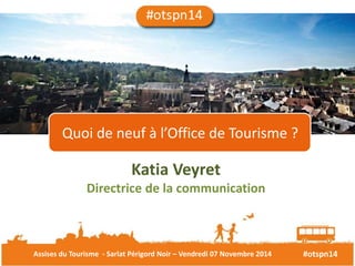 Quoi de neuf à l’Office de Tourisme ? 
Katia Veyret 
Directrice de la communication 
Assises du Tourisme - Sarlat Périgord Noir – Vendredi 07 Novembre 2014 #otspn14 
 