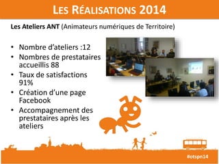 #otspn14 
LES RÉALISATIONS 2014 
Les Ateliers ANT (Animateurs numériques de Territoire) 
• Nombre d’ateliers :12 
• Nombres de prestataires 
accueillis 88 
• Taux de satisfactions 
91% 
• Création d’une page 
Facebook 
• Accompagnement des 
prestataires après les 
ateliers 
 