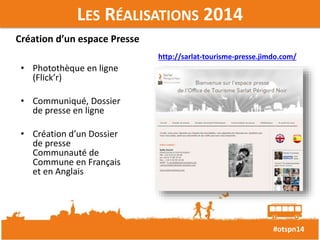 #otspn14 
LES RÉALISATIONS 2014 
Création d’un espace Presse 
• Photothèque en ligne 
(Flick’r) 
• Communiqué, Dossier 
de presse en ligne 
• Création d’un Dossier 
de presse 
Communauté de 
Commune en Français 
et en Anglais 
http://sarlat-tourisme-presse.jimdo.com/ 
 
