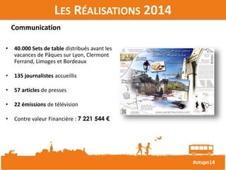 #otspn14 
LES RÉALISATIONS 2014 
Communication 
• 40.000 Sets de table distribués avant les 
vacances de Pâques sur Lyon, Clermont 
Ferrand, Limoges et Bordeaux 
• 135 journalistes accueillis 
• 57 articles de presses 
• 22 émissions de télévision 
• Contre valeur Financière : 7 221 544 € 
 