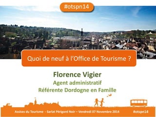 Quoi de neuf à l’Office de Tourisme ? 
Florence Vigier 
Agent administratif 
Référente Dordogne en Famille 
Assises du Tourisme - Sarlat Périgord Noir – Vendredi 07 Novembre 2014 #otspn14 
 