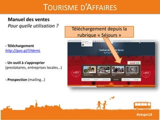#otspn14 
TOURISME D’AFFAIRES 
Manuel des ventes 
Pour quelle utilisation ? 
- Téléchargement 
http://goo.gl/5YdemL 
- Un outil à s’approprier 
(prestataires, entreprises locales…) 
- Prospection (mailing…) 
Téléchargement depuis la 
rubrique « Séjours » 
 
