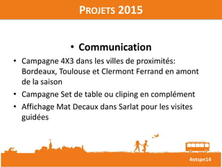 #otspn14 
PROJETS 2015 
• Communication 
• Campagne 4X3 dans les villes de proximités: 
Bordeaux, Toulouse et Clermont Ferrand en amont 
de la saison 
• Campagne Set de table ou cliping en complément 
• Affichage Mat Decaux dans Sarlat pour les visites 
guidées 
 
