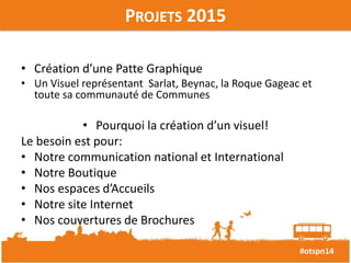 #otspn14 
PROJETS 2015 
• Création d’une Patte Graphique 
• Un Visuel représentant Sarlat, Beynac, la Roque Gageac et 
toute sa communauté de Communes 
• Pourquoi la création d’un visuel! 
Le besoin est pour: 
• Notre communication national et International 
• Notre Boutique 
• Nos espaces d’Accueils 
• Notre site Internet 
• Nos couvertures de Brochures 
 