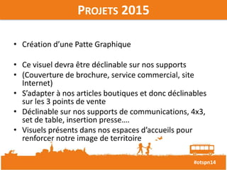 #otspn14 
PROJETS 2015 
• Création d’une Patte Graphique 
• Ce visuel devra être déclinable sur nos supports 
• (Couverture de brochure, service commercial, site 
Internet) 
• S’adapter à nos articles boutiques et donc déclinables 
sur les 3 points de vente 
• Déclinable sur nos supports de communications, 4x3, 
set de table, insertion presse…. 
• Visuels présents dans nos espaces d’accueils pour 
renforcer notre image de territoire 
 