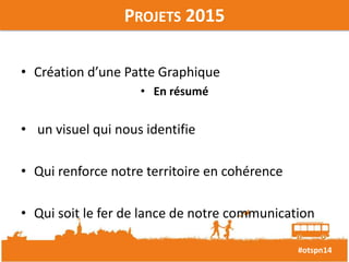 #otspn14 
PROJETS 2015 
• Création d’une Patte Graphique 
• En résumé 
• un visuel qui nous identifie 
• Qui renforce notre territoire en cohérence 
• Qui soit le fer de lance de notre communication 
 