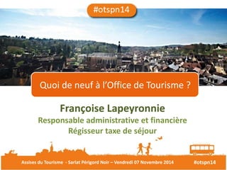 Quoi de neuf à l’Office de Tourisme ? 
Françoise Lapeyronnie 
Responsable administrative et financière 
Régisseur taxe de séjour 
Assises du Tourisme - Sarlat Périgord Noir – Vendredi 07 Novembre 2014 #otspn14 
 