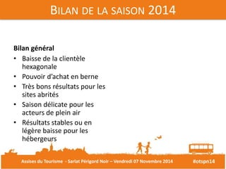 #otspn14 
BILAN DE LA SAISON 2014 
Bilan général 
• Baisse de la clientèle 
hexagonale 
• Pouvoir d’achat en berne 
• Très bons résultats pour les 
sites abrités 
• Saison délicate pour les 
acteurs de plein air 
• Résultats stables ou en 
légère baisse pour les 
hébergeurs 
Assises du Tourisme - Sarlat Périgord Noir – Vendredi 07 Novembre 2014 
 