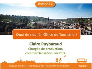 Quoi de neuf à l’Office de Tourisme ? 
Claire Puybaraud 
Chargée de production, 
commercialisation, locatifs. 
Assises du Tourisme - Sarlat Périgord Noir – Vendredi 07 Novembre 2014 #otspn14 
 