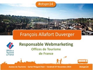 François Allafort Duverger 
Responsable Webmarketing 
Offices de Tourisme 
de France 
Assises du Tourisme - Sarlat Périgord Noir – Vendredi 07 Novembre 2014 #otspn14 
 