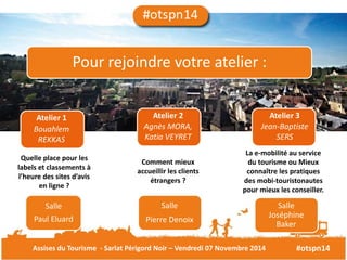 Pour rejoindre votre atelier : 
Atelier 1 Atelier 2 Atelier 3 
Bouahlem 
Agnès MORA, 
REKKAS 
Katia VEYRET 
Jean-Baptiste 
SERS 
Quelle place pour les 
labels et classements à 
l’heure des sites d’avis 
en ligne ? 
Comment mieux 
accueillir les clients 
étrangers ? 
La e-mobilité au service 
du tourisme ou Mieux 
connaître les pratiques 
des mobi-touristonautes 
pour mieux les conseiller. 
Salle 
Paul Eluard 
Salle 
Pierre Denoix 
Salle 
Joséphine 
Baker 
Assises du Tourisme - Sarlat Périgord Noir – Vendredi 07 Novembre 2014 #otspn14 
