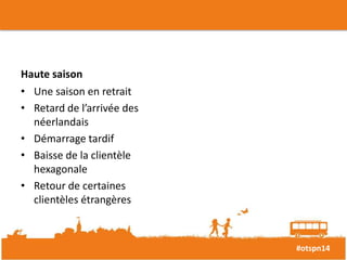 #otspn14 
Haute saison 
• Une saison en retrait 
• Retard de l’arrivée des 
néerlandais 
• Démarrage tardif 
• Baisse de la clientèle 
hexagonale 
• Retour de certaines 
clientèles étrangères 
 