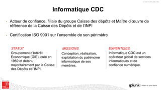 © 2017 SPLUNK INC.
Informatique CDC
• Acteur de confiance, filiale du groupe Caisse des dépôts et Maître d’œuvre de
référence de la Caisse des Dépôts et de l’INPI
• Certification ISO 9001 sur l’ensemble de son périmètre
STATUT
Groupement d’Intérêt
Economique (GIE), créé en
1959 et détenu
majoritairement par la Caisse
des Dépôts et l’INPI.
MISSIONS EXPERTISES
Conception, réalisation,
exploitation du patrimoine
informatique de ses
membres.
Informatique CDC est un
opérateur global de services
informatiques et de
confiance numérique.
 