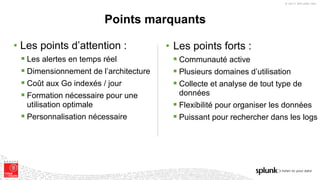 © 2017 SPLUNK INC.
• Les points forts :
§ Communauté active
§ Plusieurs domaines d’utilisation
§ Collecte et analyse de tout type de
données
§ Flexibilité pour organiser les données
§ Puissant pour rechercher dans les logs
Points marquants
• Les points d’attention :
§ Les alertes en temps réel
§ Dimensionnement de l’architecture
§ Coût aux Go indexés / jour
§ Formation nécessaire pour une
utilisation optimale
§ Personnalisation nécessaire
 