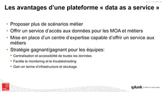 © 2017 SPLUNK INC.
• Proposer plus de scénarios métier
• Offrir un service d’accès aux données pour les MOA et métiers
• Mise en place d’un centre d’expertise capable d’offrir un service aux
métiers
• Stratégie gagnant/gagnant pour les équipes:
§ Centralisation et accessibilité de toutes les données
§ Facilite le monitoring et le troubleshooting
§ Gain en terme d’infrastructure et stockage
Les avantages d’une plateforme « data as a service »
 