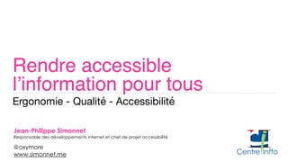Rendre accessible  
l’information pour tous
Ergonomie - Qualité - Accessibilité
Jean-Philippe Simonnet 
Responsable des développements internet et chef de projet accessibilité
@oxymore 
www.simonnet.me
 