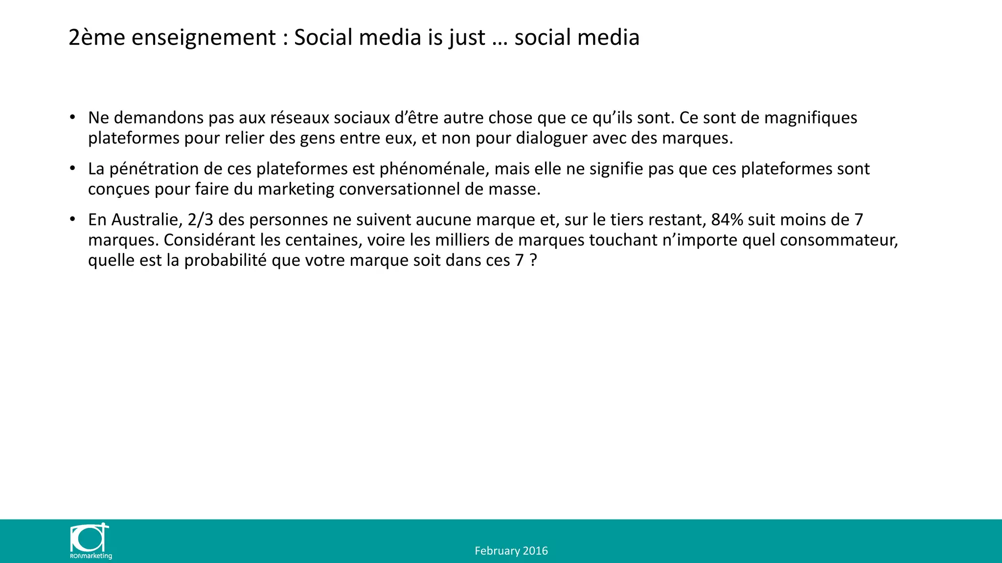 2ème enseignement : Social media is just … social media
• Ne demandons pas aux réseaux sociaux d’être autre chose que ce qu’ils sont. Ce sont de magnifiques
plateformes pour relier des gens entre eux, et non pour dialoguer avec des marques.
• La pénétration de ces plateformes est phénoménale, mais elle ne signifie pas que ces plateformes sont
conçues pour faire du marketing conversationnel de masse.
• En Australie, 2/3 des personnes ne suivent aucune marque et, sur le tiers restant, 84% suit moins de 7
marques. Considérant les centaines, voire les milliers de marques touchant n’importe quel consommateur,
quelle est la probabilité que votre marque soit dans ces 7 ?
February 2016
 