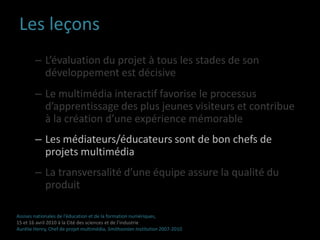 Borne multimédia interactivePublics cible : Primo-visiteurs et famillesObjectifs : Rendre la visite plus mémorableProlonger la visite Assises nationales de l’éducation et de la formation numériques,15 et 16 avril 2010 à la Cité des sciences et de l’industrieAurélie Henry, Chef de projet multimédia, Smithsonian Institution 2007-2010 