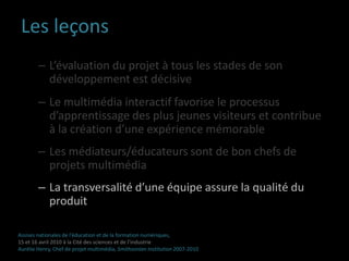 Borne multimédia interactiveJeuxContenu (texte, images et vidéos)LiensAides à la visiteAssises nationales de l’éducation et de la formation numériques,15 et 16 avril 2010 à la Cité des sciences et de l’industrieAurélie Henry, Chef de projet multimédia, Smithsonian Institution 2007-2010 