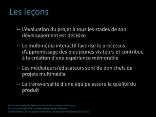 Les leçons L’évaluation du projet à tous les stades de son développement est décisiveLe multimédia interactif favorise le processus d’apprentissage des plus jeunes visiteurs et contribue  à la création d’une expérience mémorable  Les médiateurs/éducateurs sont de bon chefs de projets multimédiaLa transversalité d’une équipe assure la qualité du produitAssises nationales de l’éducation et de la formation numériques,15 et 16 avril 2010 à la Cité des sciences et de l’industrieAurélie Henry, Chef de projet multimédia, Smithsonian Institution 2007-2010 