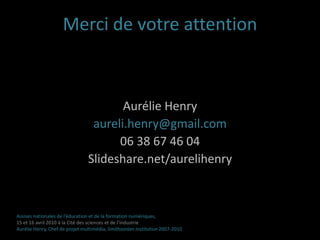 Les leçonsL’évaluation du projet à tous les stades de son développement est décisiveLe multimédia interactif favorise le processus d’apprentissage des plus jeunes visiteurs et contribue à la création d’une expérience mémorable  Les médiateurs/éducateurs sont de bon chefs de projets multimédiaLa transversalité d’une équipe assure la qualité du produitAssises nationales de l’éducation et de la formation numériques,15 et 16 avril 2010 à la Cité des sciences et de l’industrieAurélie Henry, Chef de projet multimédia, Smithsonian Institution 2007-2010 