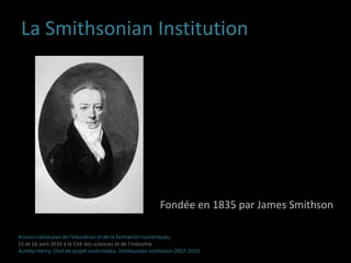 La Smithsonian InstitutionFondée en 1835 par James SmithsonAssises nationales de l’éducation et de la formation numériques,15 et 16 avril 2010 à la Cité des sciences et de l’industrieAurélie Henry, Chef de projet multimédia, Smithsonian Institution 2007-2010 