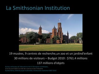 La Smithsonian Institution19 musées, 9 centres de recherche,un zoo et un jardind’enfant30 millions de visiteurs – Budget 2010 : $761.4 millions137 millions d’objetsAssises nationales de l’éducation et de la formation numériques,15 et 16 avril 2010 à la Cité des sciences et de l’industrieAurélie Henry, Chef de projet multimédia, Smithsonian Institution 2007-2010 