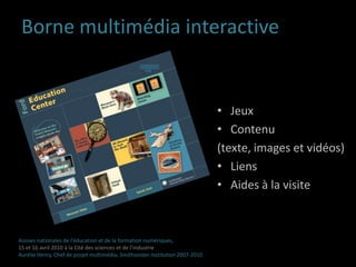 Comment faire le lien entre les contenus in situ et les contenus en ligne ?Comment compléter visites physiques et visites virtuelles ? Assises nationales de l’éducation et de la formation numériques,15 et 16 avril 2010 à la Cité des sciences et de l’industrieAurélie Henry, Chef de projet multimédia, Smithsonian Institution 2007-2010 