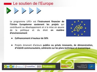 Le programme LIFE+ est l’instrument financier de
l’Union Européenne soutenant les projets qui
contribuent au développement et à la mise en œuvre
de la politique et du droit en matière
d’environnement
 Cofinancement à hauteur de 50%
 Projets émanant d’acteurs publics ou privés innovants, de démonstration,
d’intérêt communautaire, cohérents sur les plans technique et économique
Le soutien de l’Europe
1 2 3 4 5
 