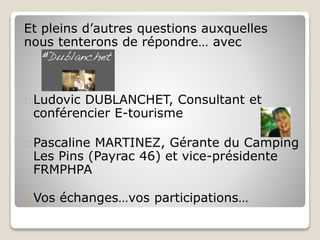 Et pleins d’autres questions auxquelles 
nous tenterons de répondre… avec 
Ludovic DUBLANCHET, Consultant et 
conférencier E-tourisme 
Pascaline MARTINEZ, Gérante du Camping 
Les Pins (Payrac 46) et vice-présidente 
FRMPHPA 
Vos échanges…vos participations… 
 