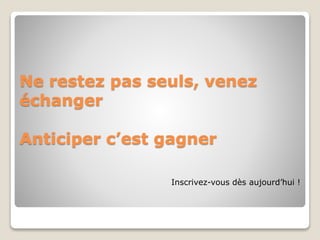Ne restez pas seuls, venez 
échanger 
Anticiper c’est gagner 
Inscrivez-vous dès aujourd’hui ! 

