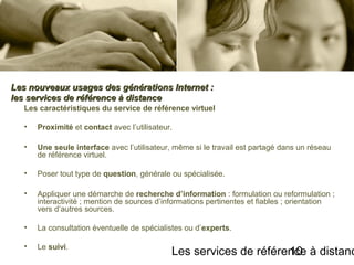 Les services de référence à distanc10
Les caractéristiques du service de référence virtuel
• Proximité et contact avec l’utilisateur.
• Une seule interface avec l’utilisateur, même si le travail est partagé dans un réseau
de référence virtuel.
• Poser tout type de question, générale ou spécialisée.
• Appliquer une démarche de recherche d’information : formulation ou reformulation ;
interactivité ; mention de sources d’informations pertinentes et fiables ; orientation
vers d’autres sources.
• La consultation éventuelle de spécialistes ou d’experts.
• Le suivi.
Les nouveaux usages des générations Internet :Les nouveaux usages des générations Internet :
les services de référence à distanceles services de référence à distance
 