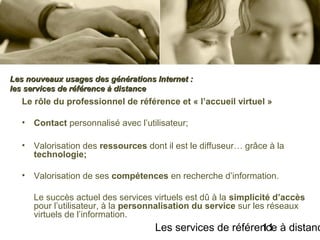 Les services de référence à distanc11
Le rôle du professionnel de référence et « l’accueil virtuel »
• Contact personnalisé avec l’utilisateur;
• Valorisation des ressources dont il est le diffuseur… grâce à la
technologie;
• Valorisation de ses compétences en recherche d’information.
Le succès actuel des services virtuels est dû à la simplicité d’accès
pour l’utilisateur, à la personnalisation du service sur les réseaux
virtuels de l’information.
Les nouveaux usages des générations Internet :Les nouveaux usages des générations Internet :
les services de référence à distanceles services de référence à distance
 