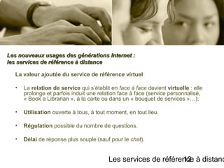 Les services de référence à distanc12
La valeur ajoutée du service de référence virtuel
• La relation de service qui s’établit en face à face devient virtuelle : elle
prolonge et parfois induit une relation face à face (service personnalisé,
« Book a Librarian », à la carte ou dans un « bouquet de services »…);
• Utilisation ouverte à tous, à tout moment, en tout lieu.
• Régulation possible du nombre de questions.
• Délai de réponse plus souple (sauf pour le chat).
Les nouveaux usages des générations Internet :Les nouveaux usages des générations Internet :
les services de référence à distanceles services de référence à distance
 