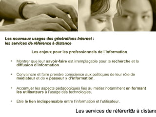 Les services de référence à distanc13
Les enjeux pour les professionnels de l’information
• Montrer que leur savoir-faire est irremplaçable pour la recherche et la
diffusion d’information.
• Convaincre et faire prendre conscience aux politiques de leur rôle de
médiateur et de « passeur » d’information.
• Accentuer les aspects pédagogiques liés au métier notamment en formant
les utilisateurs à l’usage des technologies.
• Etre le lien indispensable entre l’information et l’utilisateur.
Les nouveaux usages des générations Internet :Les nouveaux usages des générations Internet :
les services de référence à distanceles services de référence à distance
 