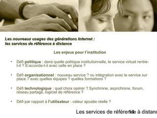 Les services de référence à distanc14
Les enjeux pour l’institution
• Défi politique : dans quelle politique institutionnelle, le service virtuel rentre-
t-il ? S’accorde-t-il avec celle en place ?
• Défi organisationnel : nouveau service ? ou intégration avec le service sur
place ? avec quelles équipes ? quelles formations ?
• Défi technologique : quel choix opérer ? Synchrone, asynchrone, forum,
réseau partagé, logiciel de référence ?
• Défi par rapport à l’utilisateur : valeur ajoutée réelle ?
Les nouveaux usages des générations Internet :Les nouveaux usages des générations Internet :
les services de référence à distanceles services de référence à distance
 
