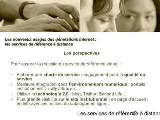 Les services de référence à distanc15
Les perspectives
Pour assurer la réussite du service de référence virtuel :
- Elaborer une charte de service : engagement pour la qualité du
service
- Meilleure intégration dans l’environnement numérique : portails
institutionnels ; « My Library »…
- Utiliser la technologie 2.0 : blog, Twitter, Second Life…
- Plus grande visibilité sur le site institutionnel : en page d’accueil ;
en lien avec les notices du catalogue en ligne…
Les nouveaux usages des générations Internet :Les nouveaux usages des générations Internet :
les services de référence à distanceles services de référence à distance
 