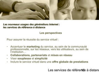 Les services de référence à distanc16
Les perspectives
Pour assurer la réussite du service virtuel :
- Accentuer le marketing du service, au sein de la communauté
professionnelle, sur les réseaux, vers les utilisateurs, au sein de
l’institution…
- Collaborations, partenariats et mises en réseau
- Viser souplesse et simplicité
- Inclure le service virtuel dans une offre globale de prestations
Les nouveaux usages des générations Internet :Les nouveaux usages des générations Internet :
les services de référence à distanceles services de référence à distance
 