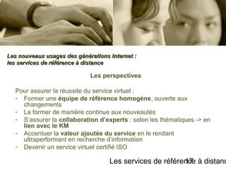 Les services de référence à distanc17
Les perspectives
Pour assurer la réussite du service virtuel :
- Former une équipe de référence homogène, ouverte aux
changements
- La former de manière continue aux nouveautés
- S’assurer la collaboration d’experts : selon les thématiques -> en
lien avec le KM
- Accentuer la valeur ajoutée du service en le rendant
ultraperformant en recherche d’information
- Devenir un service virtuel certifié ISO
Les nouveaux usages des générations Internet :Les nouveaux usages des générations Internet :
les services de référence à distanceles services de référence à distance
 