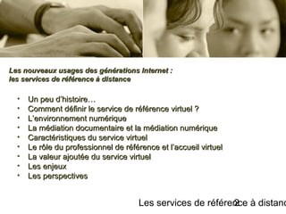 Les services de référence à distanc2
• Un peu d’histoire…Un peu d’histoire…
• Comment définir le service de référence virtuel ?Comment définir le service de référence virtuel ?
• L’environnement numériqueL’environnement numérique
• La médiation documentaire et la médiation numériqueLa médiation documentaire et la médiation numérique
• Caractéristiques du service virtuelCaractéristiques du service virtuel
• Le rôle du professionnel de référence et l’accueil virtuelLe rôle du professionnel de référence et l’accueil virtuel
• La valeur ajoutée du service virtuelLa valeur ajoutée du service virtuel
• Les enjeuxLes enjeux
• Les perspectivesLes perspectives
Les nouveaux usages des générations Internet :Les nouveaux usages des générations Internet :
les services de référence à distanceles services de référence à distance
 