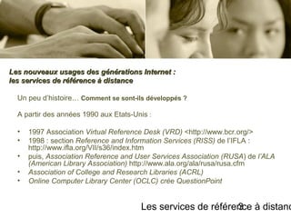 Les services de référence à distanc3
Un peu d’histoire… Comment se sont-ils développés ?
A partir des années 1990 aux Etats-Unis :
• 1997 Association Virtual Reference Desk (VRD) <http://www.bcr.org/>
• 1998 : section Reference and Information Services (RISS) de l’IFLA :
http://www.ifla.org/VII/s36/index.htm
• puis, Association Reference and User Services Association (RUSA) de l’ALA
(American Library Association) http://www.ala.org/ala/rusa/rusa.cfm
• Association of College and Research Libraries (ACRL)
• Online Computer Library Center (OCLC) crée QuestionPoint
Les nouveaux usages des générations Internet :Les nouveaux usages des générations Internet :
les services de référence à distanceles services de référence à distance
 