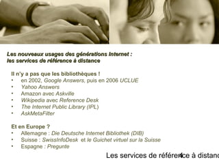 Les services de référence à distanc4
Il n’y a pas que les bibliothèques !
• en 2002, Google Answers, puis en 2006 UCLUE
• Yahoo Answers
• Amazon avec Askville
• Wikipedia avec Reference Desk
• The Internet Public Library (IPL)
• AskMetaFilter
Et en Europe ?
• Allemagne : Die Deutsche Internet Bibliothek (DIB)
• Suisse : SwissInfoDesk et le Guichet virtuel sur la Suisse
• Espagne : Pregunte
Les nouveaux usages des générations Internet :Les nouveaux usages des générations Internet :
les services de référence à distanceles services de référence à distance
 