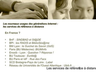 Les services de référence à distanc5
En France ?
• BnF : SINDBAD et SI@DE
• BPI : les RADIS et BiblioSés@me
• BM Lyon : le Guichet du Savoir (GdS)
• Paris (BU Médecine): BIUMInfo
• Enssib - Lyon : Question ? Réponse !
• BU Toulouse : Eurêk@
• BU Paris et IdF : Rue des Facs
• SCD Bretagne-Pays de Loire : Label
• Réseau de Universités de l'Ouest Atlantique : Ubib.fr …
Les nouveaux usages des générations Internet :Les nouveaux usages des générations Internet :
les services de référence à distanceles services de référence à distance
 