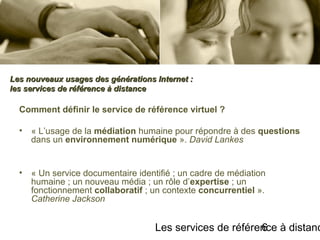 Les services de référence à distanc6
Comment définir le service de référence virtuel ?
• « L’usage de la médiation humaine pour répondre à des questions
dans un environnement numérique ». David Lankes
• « Un service documentaire identifié ; un cadre de médiation
humaine ; un nouveau média ; un rôle d’expertise ; un
fonctionnement collaboratif ; un contexte concurrentiel ».
Catherine Jackson
Les nouveaux usages des générations Internet :Les nouveaux usages des générations Internet :
les services de référence à distanceles services de référence à distance
 