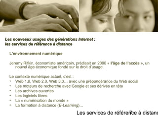 Les services de référence à distanc7
L’environnement numérique
Jeremy Rifkin, économiste américain, prédisait en 2000 « l’âge de l’accès », un
nouvel âge économique fondé sur le droit d’usage.
Le contexte numérique actuel, c’est :
• Web 1.0, Web 2.0, Web 3.0… avec une prépondérance du Web social
• Les moteurs de recherche avec Google et ses dérivés en tête
• Les archives ouvertes
• Les logiciels libres
• La « numérisation du monde »
• La formation à distance (E-Learning)…
Les nouveaux usages des générations Internet :Les nouveaux usages des générations Internet :
les services de référence à distanceles services de référence à distance
 