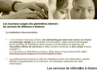 Les services de référence à distanc8
La médiation documentaire
• « Le constat n’est plus à faire, les bibliothèques étant de moins en moins
un passage obligé pour accéder à la formation, elles doivent développer
leurs activités de médiation dans l’accès à l’information et élaborer de
nouvelles offres de services si elles veulent continuer à être utiles à leurs
usagers ».
J.-C. Brochard, In Bibliothèque publique, 2008, [blog en ligne],adresseURL:  http://
bibliothequepublic.blogspot.com/search/label/formation
• Le professionnel assure un rôle de médiation entre une information, parfois
difficile à appréhender et à maîtriser, et l’utilisateur potentiel de cette
information.
Les nouveaux usages des générations Internet :Les nouveaux usages des générations Internet :
les services de référence à distanceles services de référence à distance
 
