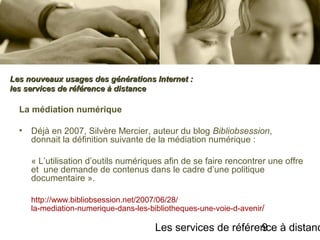 Les services de référence à distanc9
La médiation numérique
• Déjà en 2007, Silvère Mercier, auteur du blog Bibliobsession,
donnait la définition suivante de la médiation numérique :
« L’utilisation d’outils numériques afin de se faire rencontrer une offre
et une demande de contenus dans le cadre d’une politique
documentaire ».
http://www.bibliobsession.net/2007/06/28/
la-mediation-numerique-dans-les-bibliotheques-une-voie-d-avenir/
Les nouveaux usages des générations Internet :Les nouveaux usages des générations Internet :
les services de référence à distanceles services de référence à distance
 