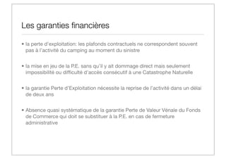 Les garanties ﬁnancières
• la perte d’exploitation: les plafonds contractuels ne correspondent souvent
pas à l’activité du camping au moment du sinistre
• la mise en jeu de la P.E. sans qu’il y ait dommage direct mais seulement
impossibilité ou difﬁculté d'accès consécutif à une Catastrophe Naturelle
• la garantie Perte d’Exploitation nécessite la reprise de l’activité dans un délai
de deux ans
• Absence quasi systématique de la garantie Perte de Valeur Vénale du Fonds
de Commerce qui doit se substituer à la P.E. en cas de fermeture
administrative

 